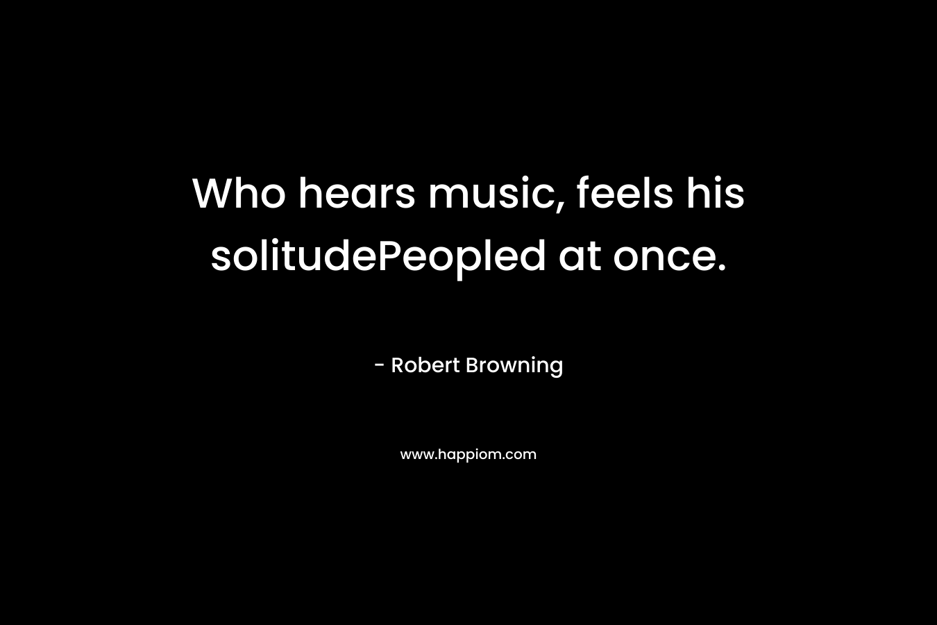 Who hears music, feels his solitudePeopled at once. – Robert Browning