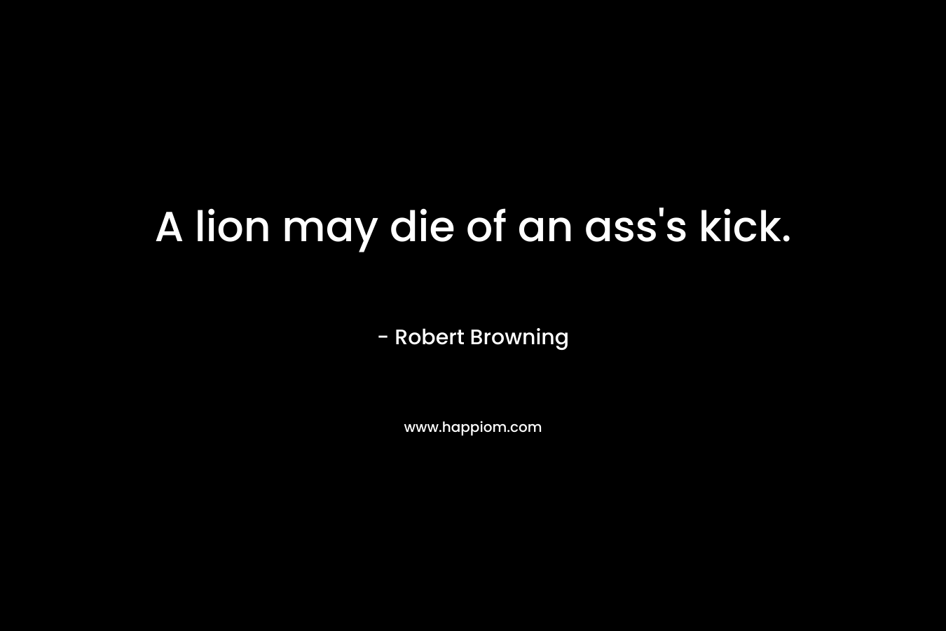 A lion may die of an ass’s kick. – Robert Browning