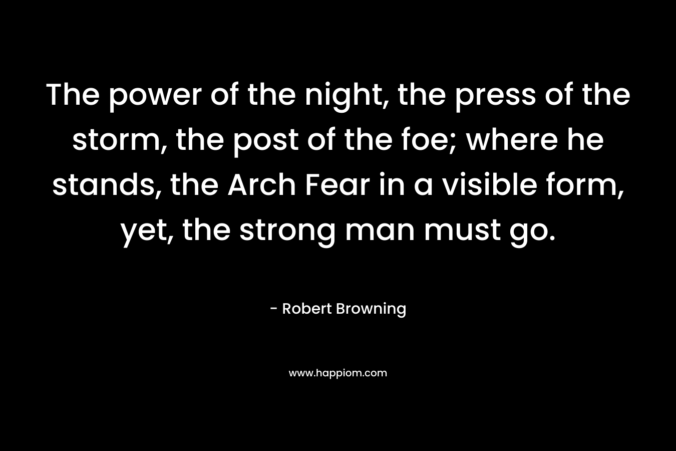 The power of the night, the press of the storm, the post of the foe; where he stands, the Arch Fear in a visible form, yet, the strong man must go. – Robert Browning