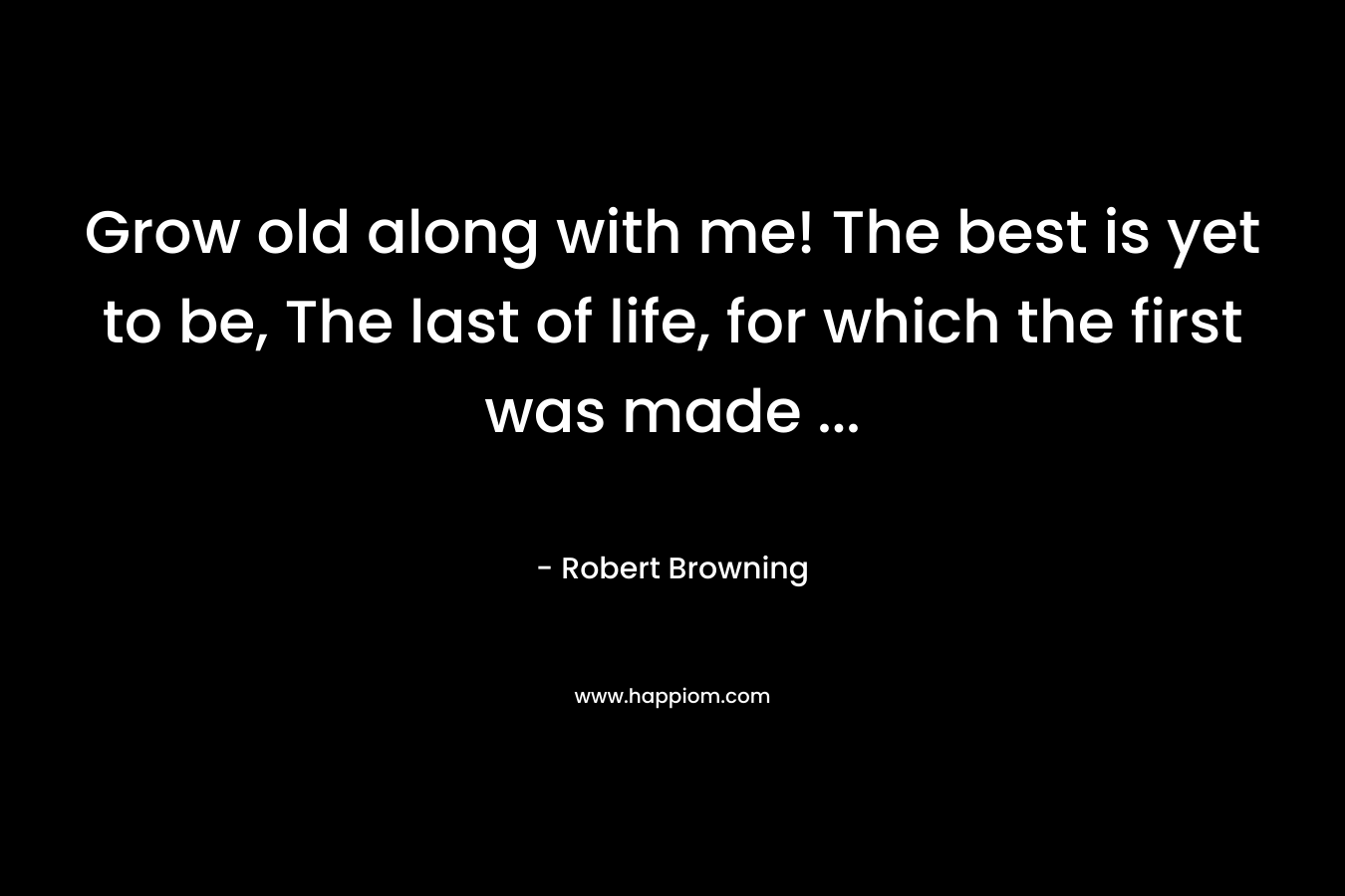Grow old along with me! The best is yet to be, The last of life, for which the first was made … – Robert Browning