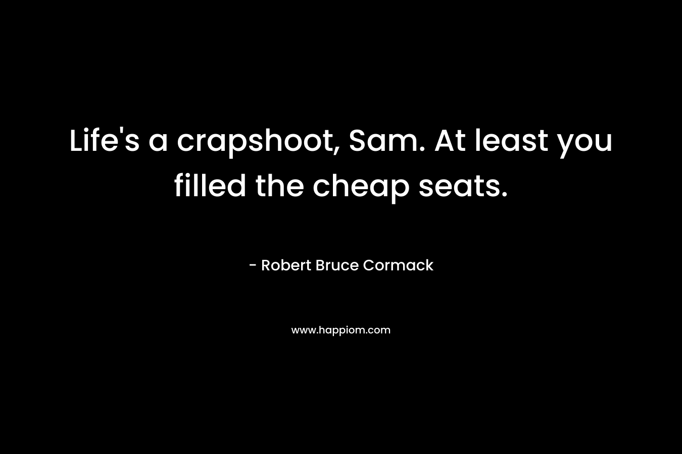 Life’s a crapshoot, Sam. At least you filled the cheap seats. – Robert Bruce Cormack