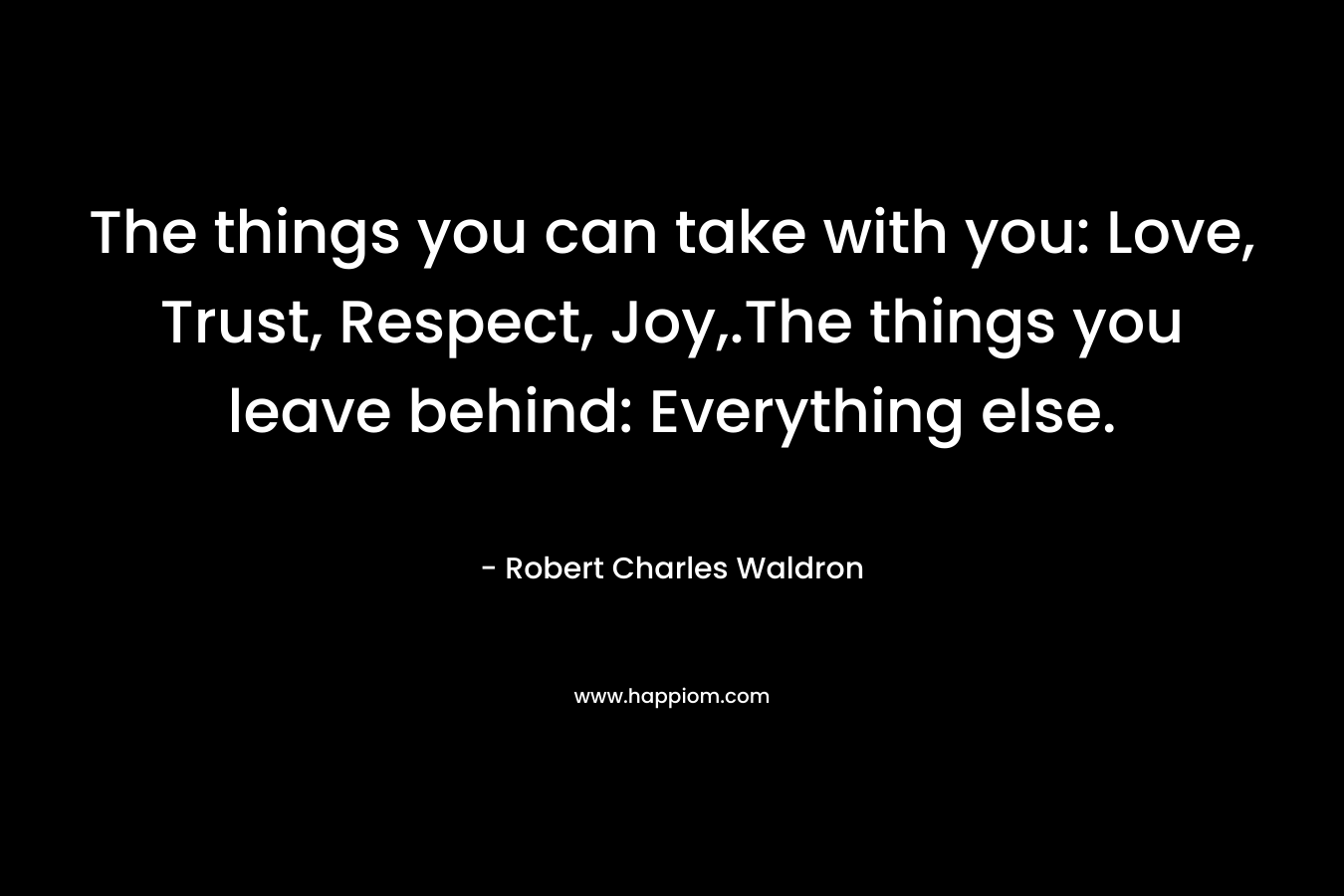 The things you can take with you: Love, Trust, Respect, Joy,.The things you leave behind: Everything else.