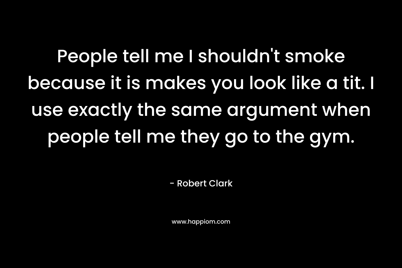 People tell me I shouldn’t smoke because it is makes you look like a tit. I use exactly the same argument when people tell me they go to the gym. – Robert Clark
