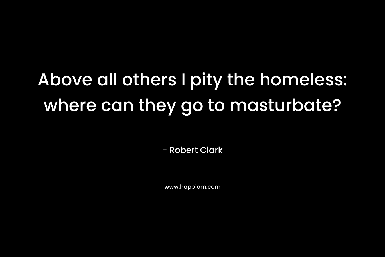Above all others I pity the homeless: where can they go to masturbate? – Robert Clark