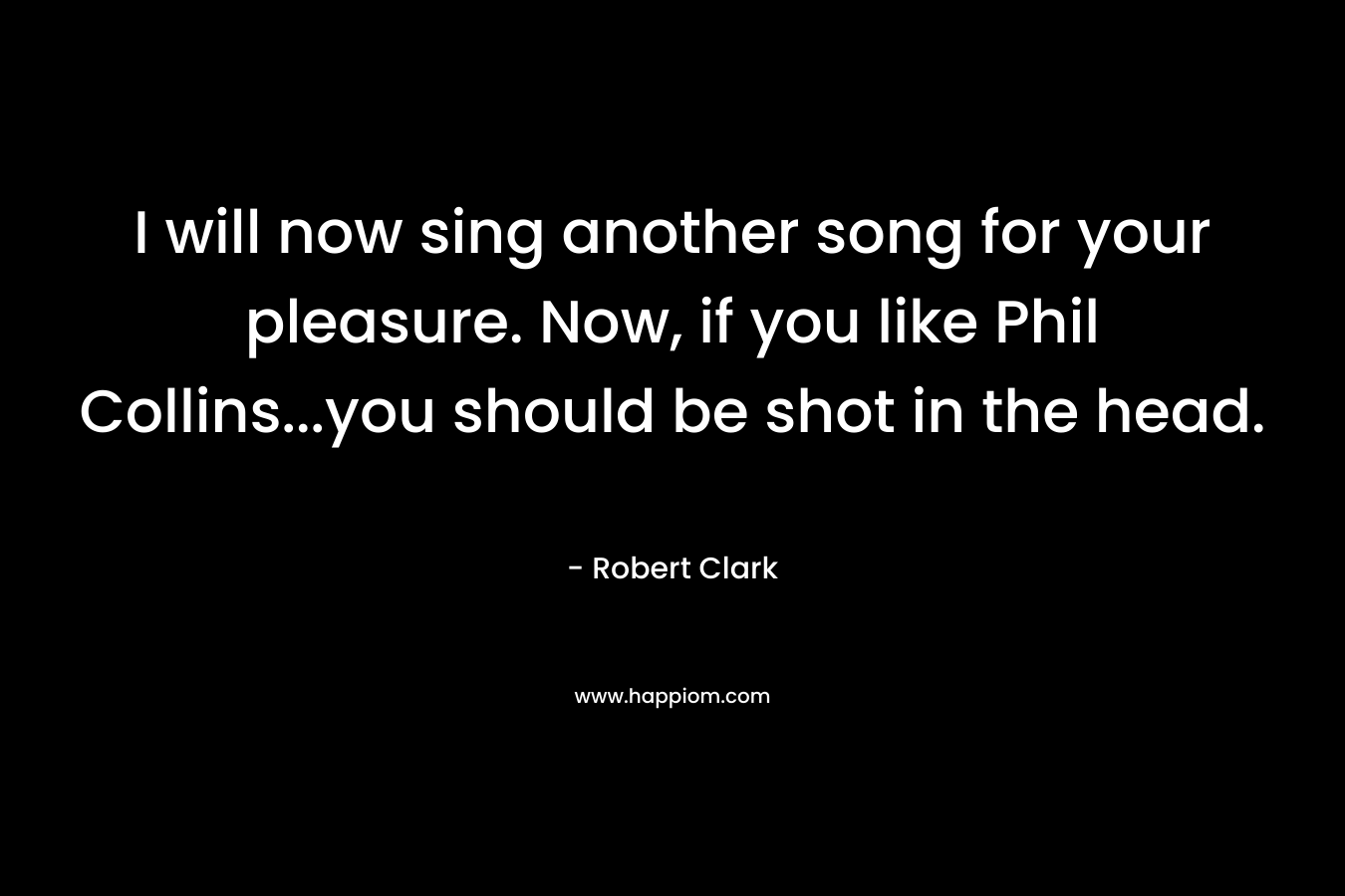 I will now sing another song for your pleasure. Now, if you like Phil Collins…you should be shot in the head. – Robert Clark