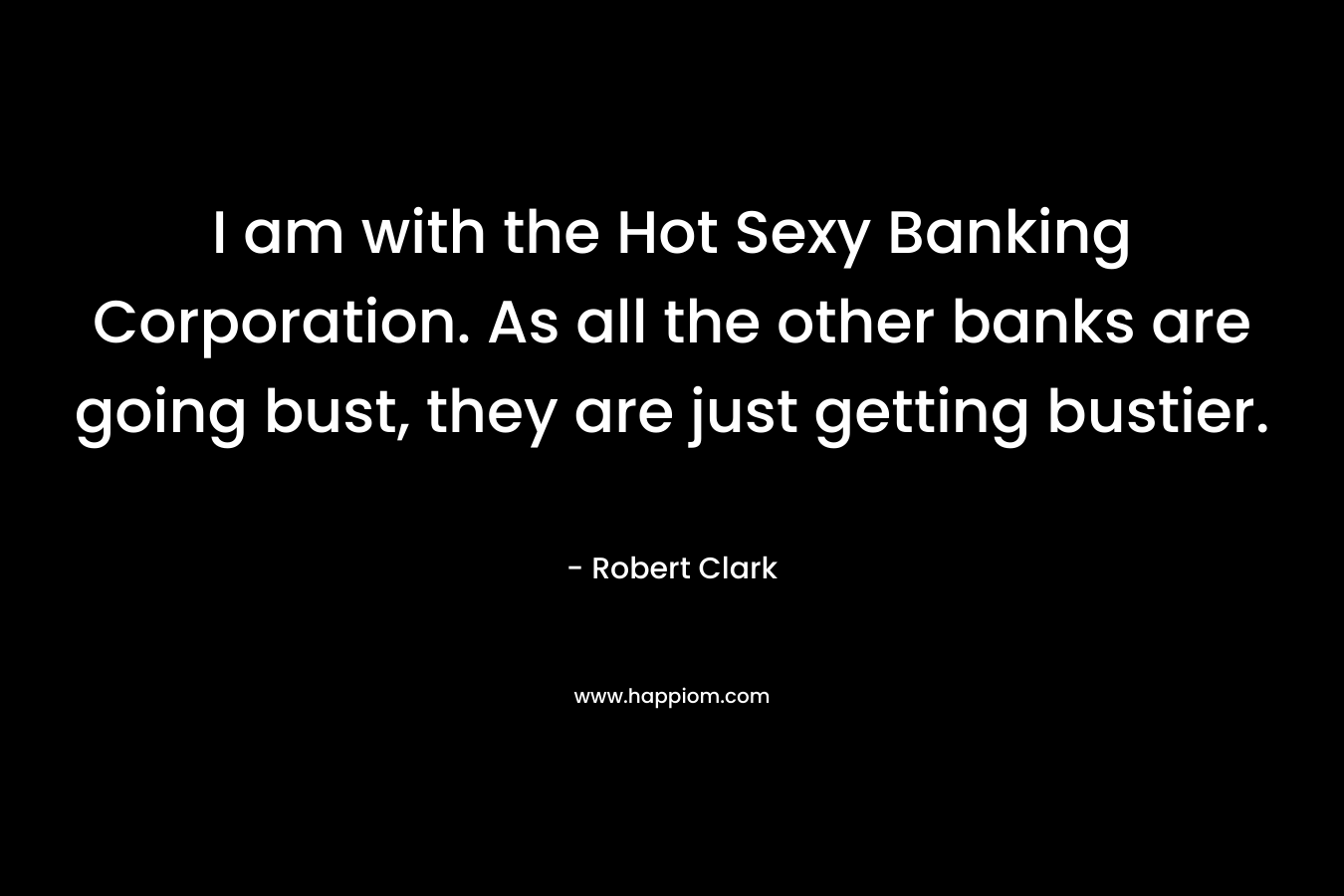 I am with the Hot Sexy Banking Corporation. As all the other banks are going bust, they are just getting bustier.