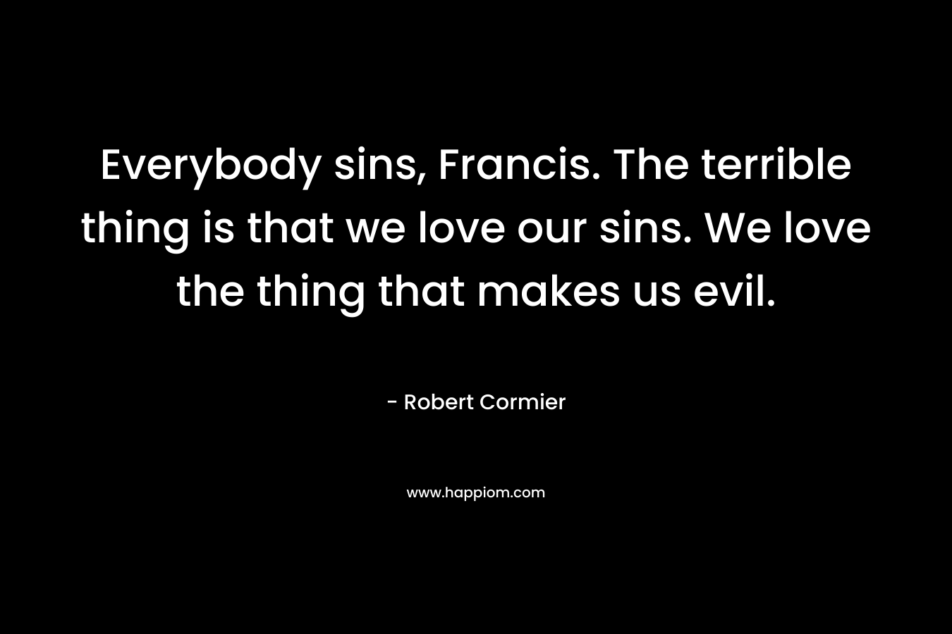 Everybody sins, Francis. The terrible thing is that we love our sins. We love the thing that makes us evil. – Robert Cormier