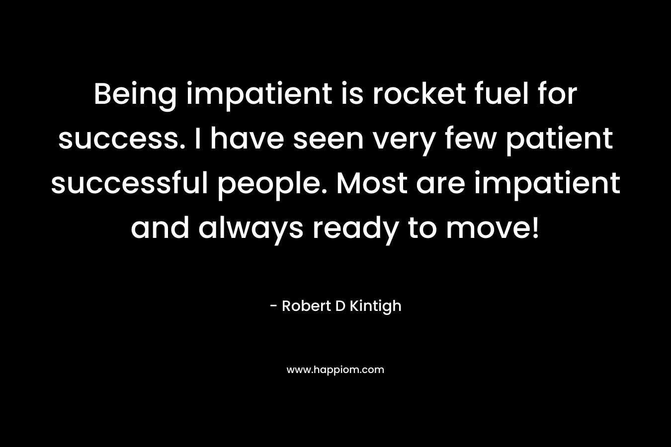Being impatient is rocket fuel for success. I have seen very few patient successful people. Most are impatient and always ready to move! – Robert D Kintigh