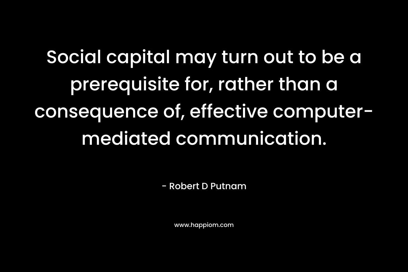 Social capital may turn out to be a prerequisite for, rather than a consequence of, effective computer-mediated communication. – Robert D Putnam