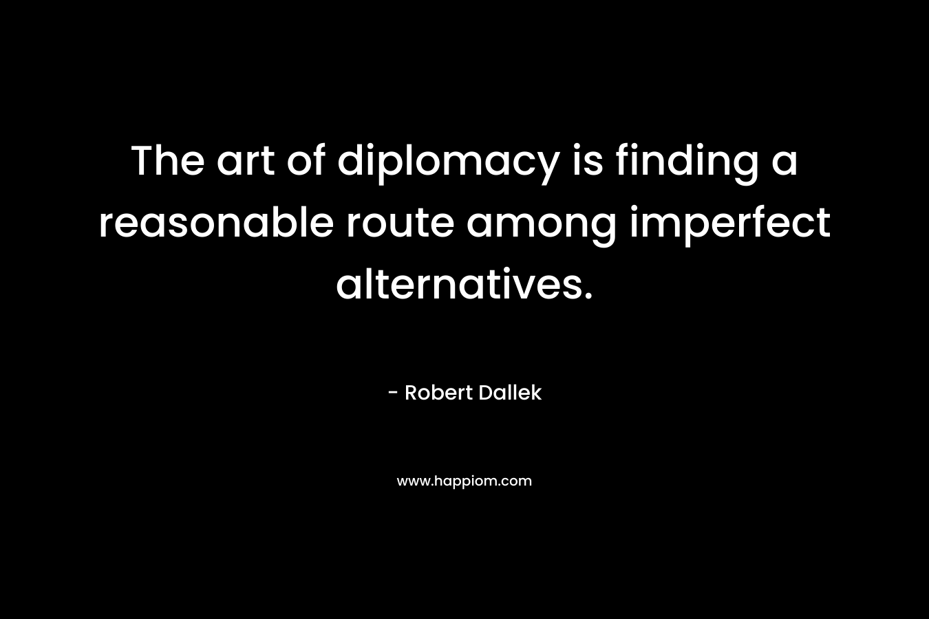 The art of diplomacy is finding a reasonable route among imperfect alternatives. – Robert Dallek