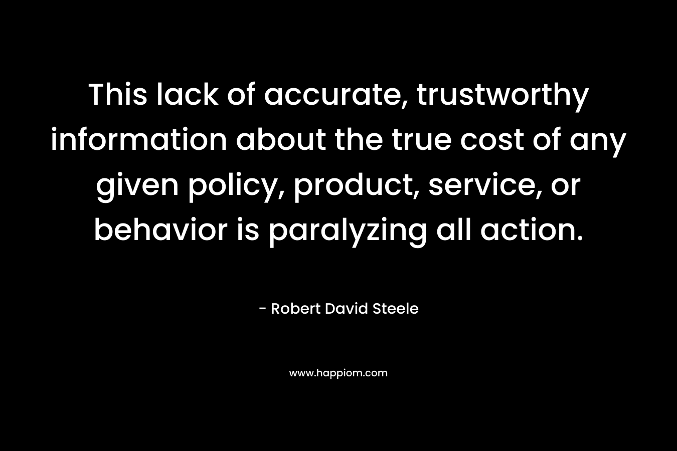 This lack of accurate, trustworthy information about the true cost of any given policy, product, service, or behavior is paralyzing all action. – Robert David Steele