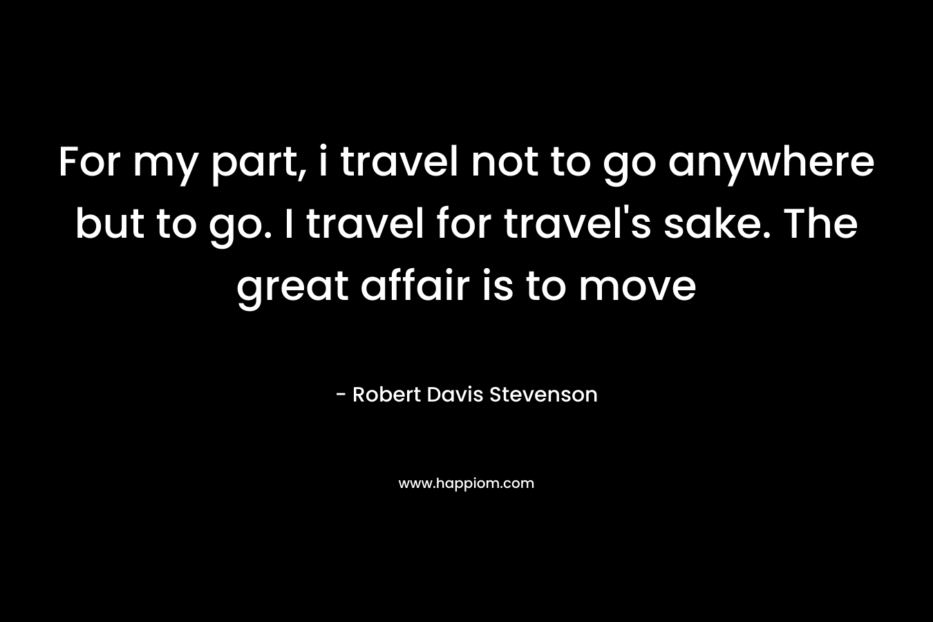For my part, i travel not to go anywhere but to go. I travel for travel's sake. The great affair is to move