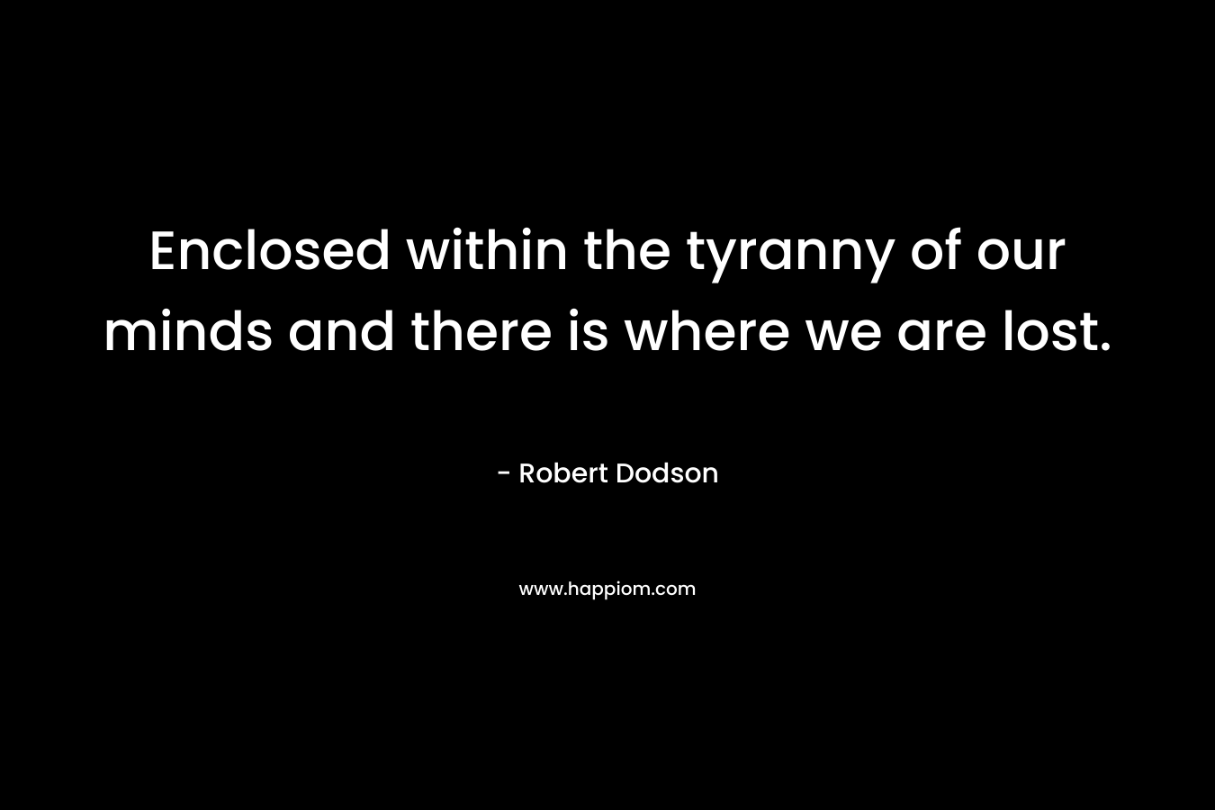 Enclosed within the tyranny of our minds and there is where we are lost. – Robert Dodson