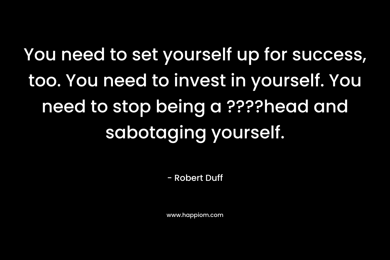 You need to set yourself up for success, too. You need to invest in yourself. You need to stop being a ????head and sabotaging yourself. – Robert Duff