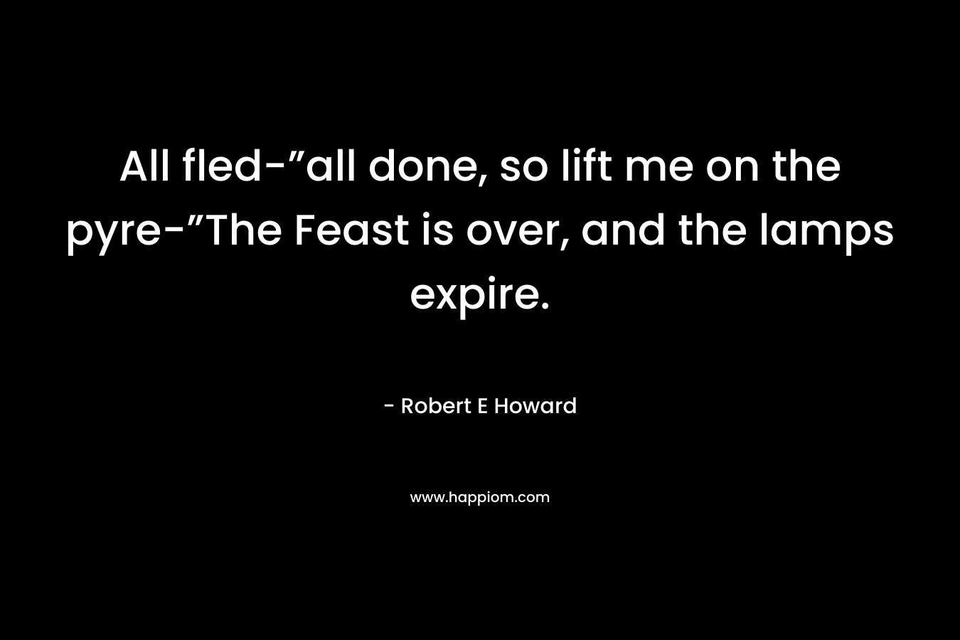 All fled-”all done, so lift me on the pyre-”The Feast is over, and the lamps expire. – Robert E Howard