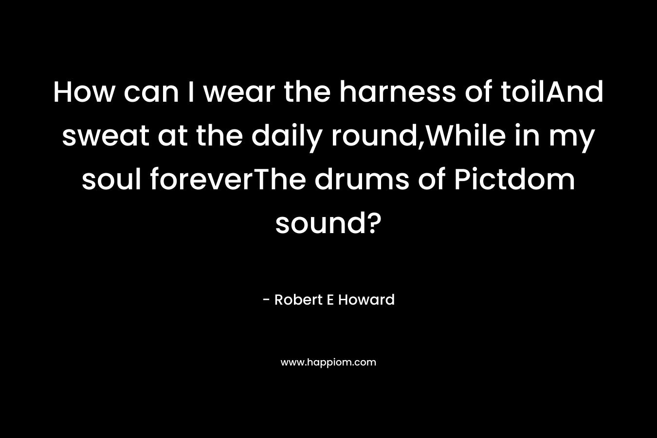 How can I wear the harness of toilAnd sweat at the daily round,While in my soul foreverThe drums of Pictdom sound? – Robert E Howard