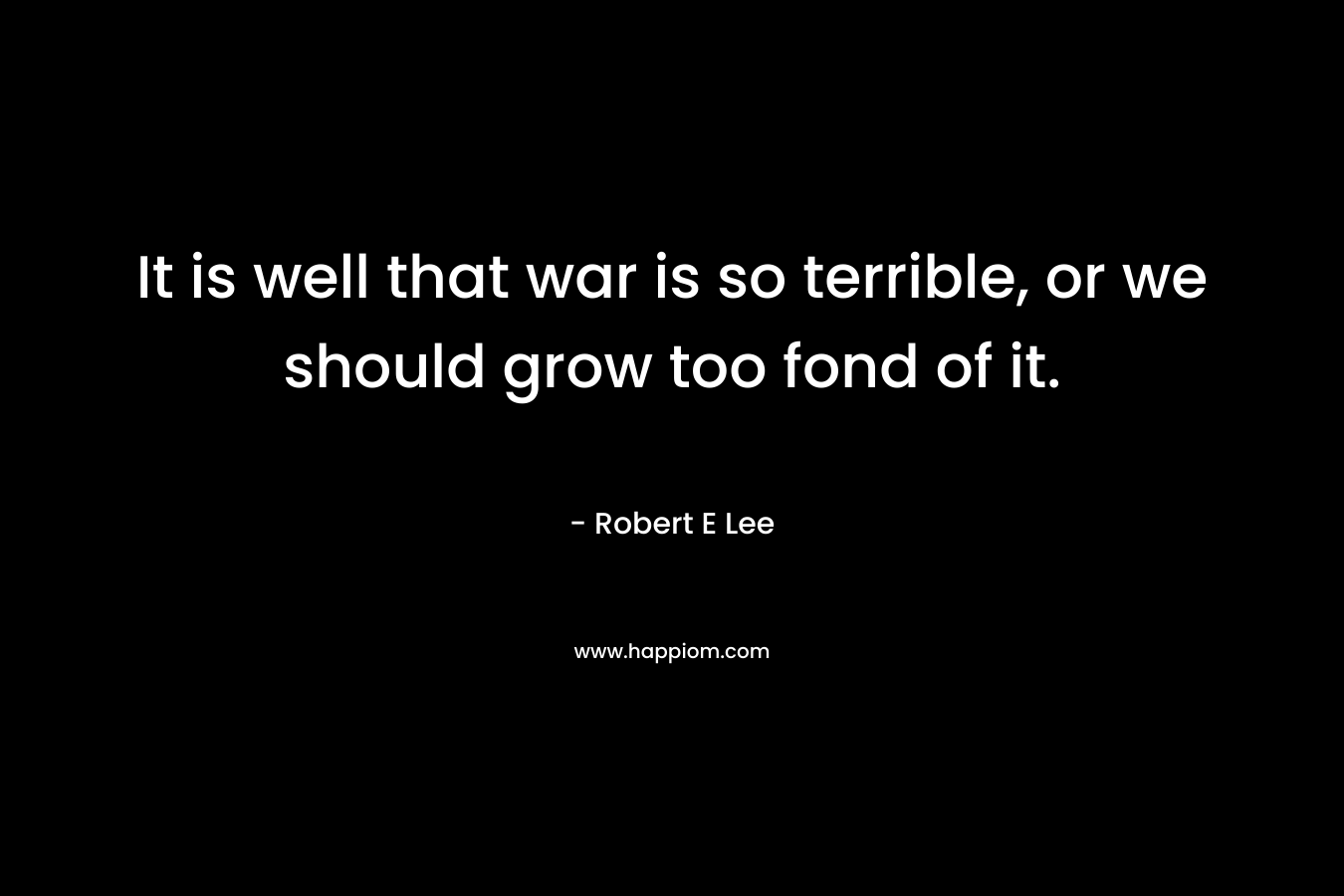 It is well that war is so terrible, or we should grow too fond of it. – Robert E Lee