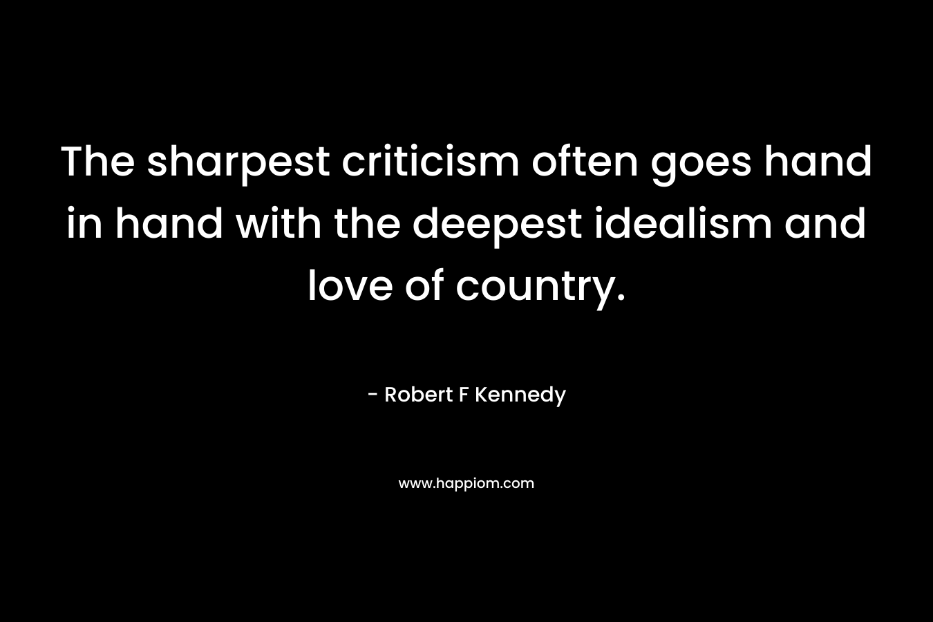 The sharpest criticism often goes hand in hand with the deepest idealism and love of country. – Robert F Kennedy