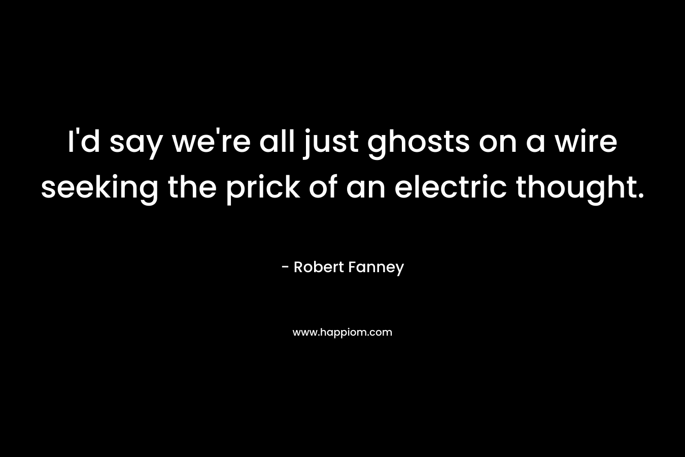 I’d say we’re all just ghosts on a wire seeking the prick of an electric thought. – Robert Fanney