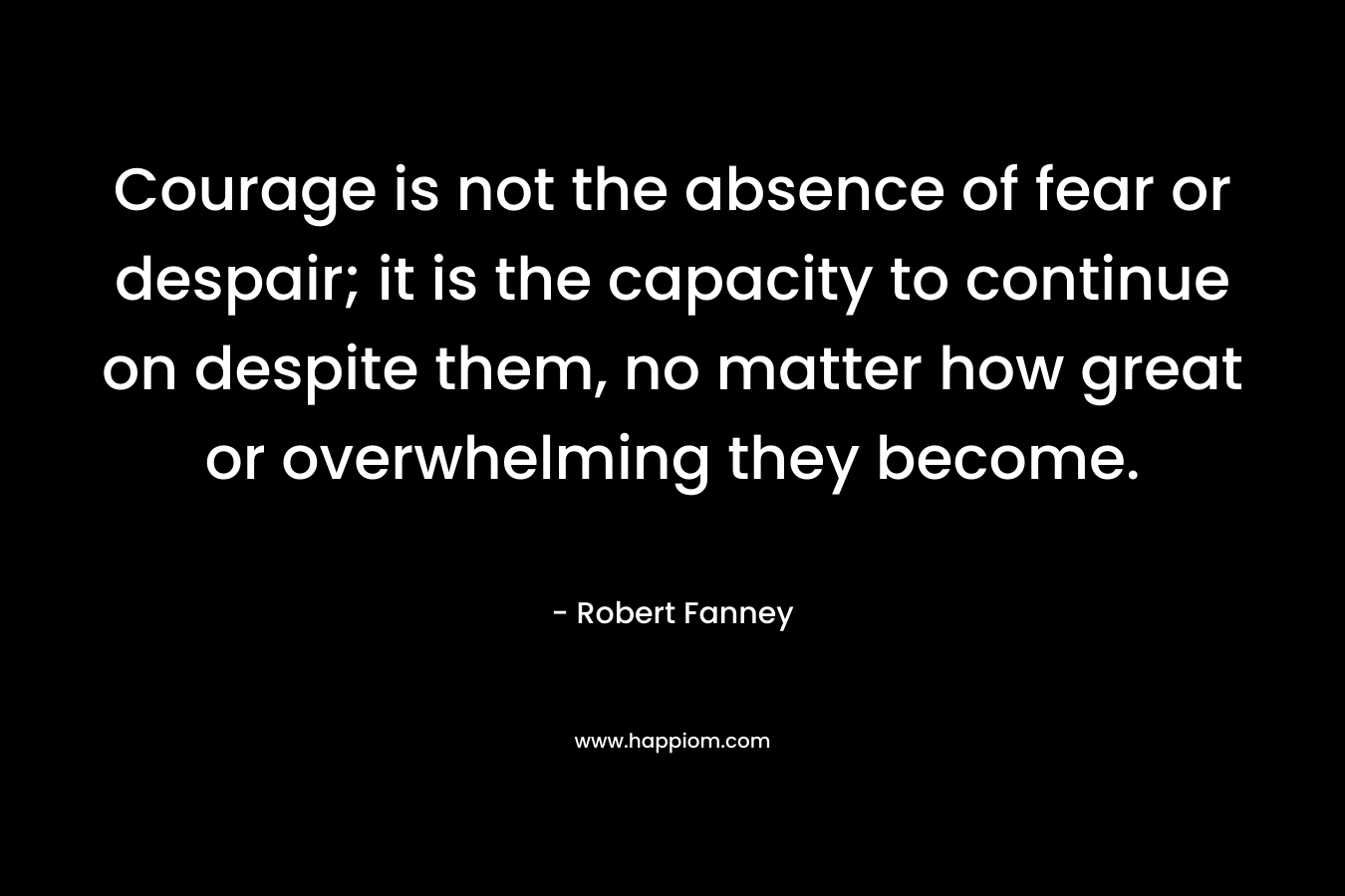Courage is not the absence of fear or despair; it is the capacity to continue on despite them, no matter how great or overwhelming they become. – Robert Fanney