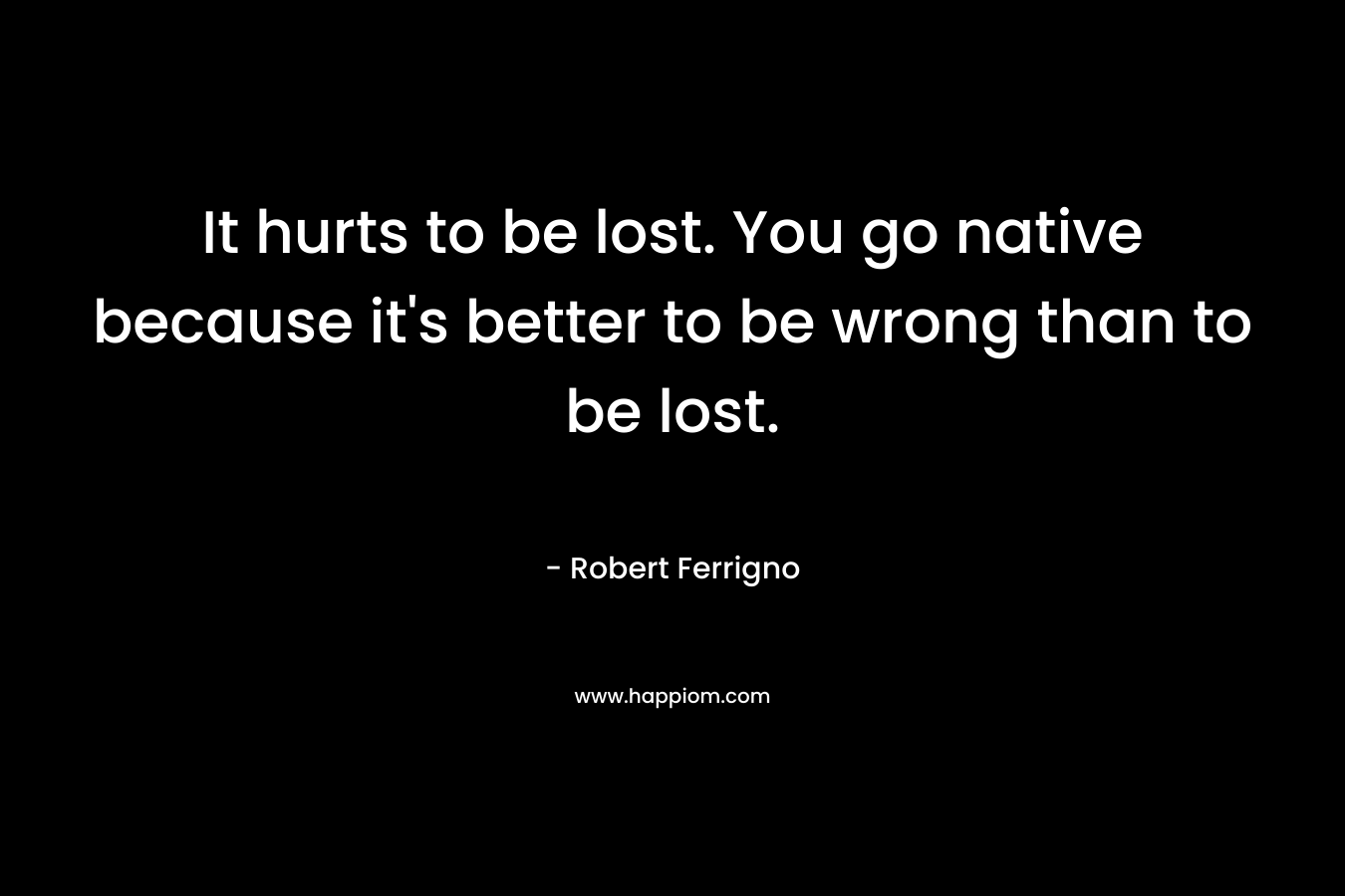 It hurts to be lost. You go native because it's better to be wrong than to be lost.