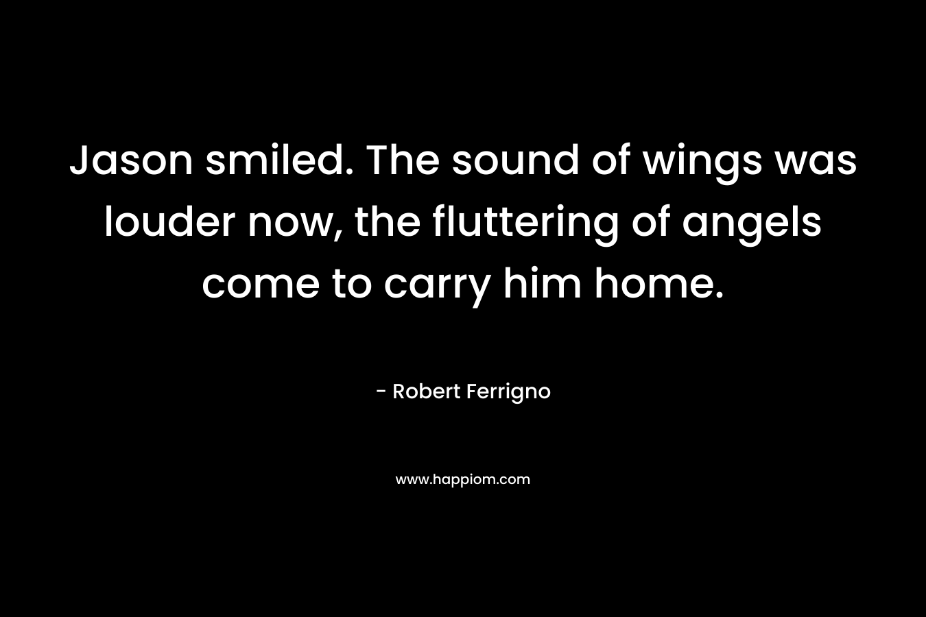 Jason smiled. The sound of wings was louder now, the fluttering of angels come to carry him home. – Robert Ferrigno