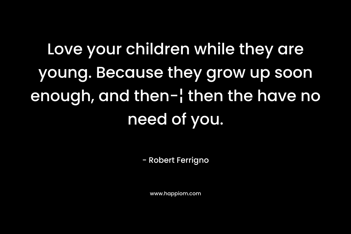 Love your children while they are young. Because they grow up soon enough, and then-¦ then the have no need of you.