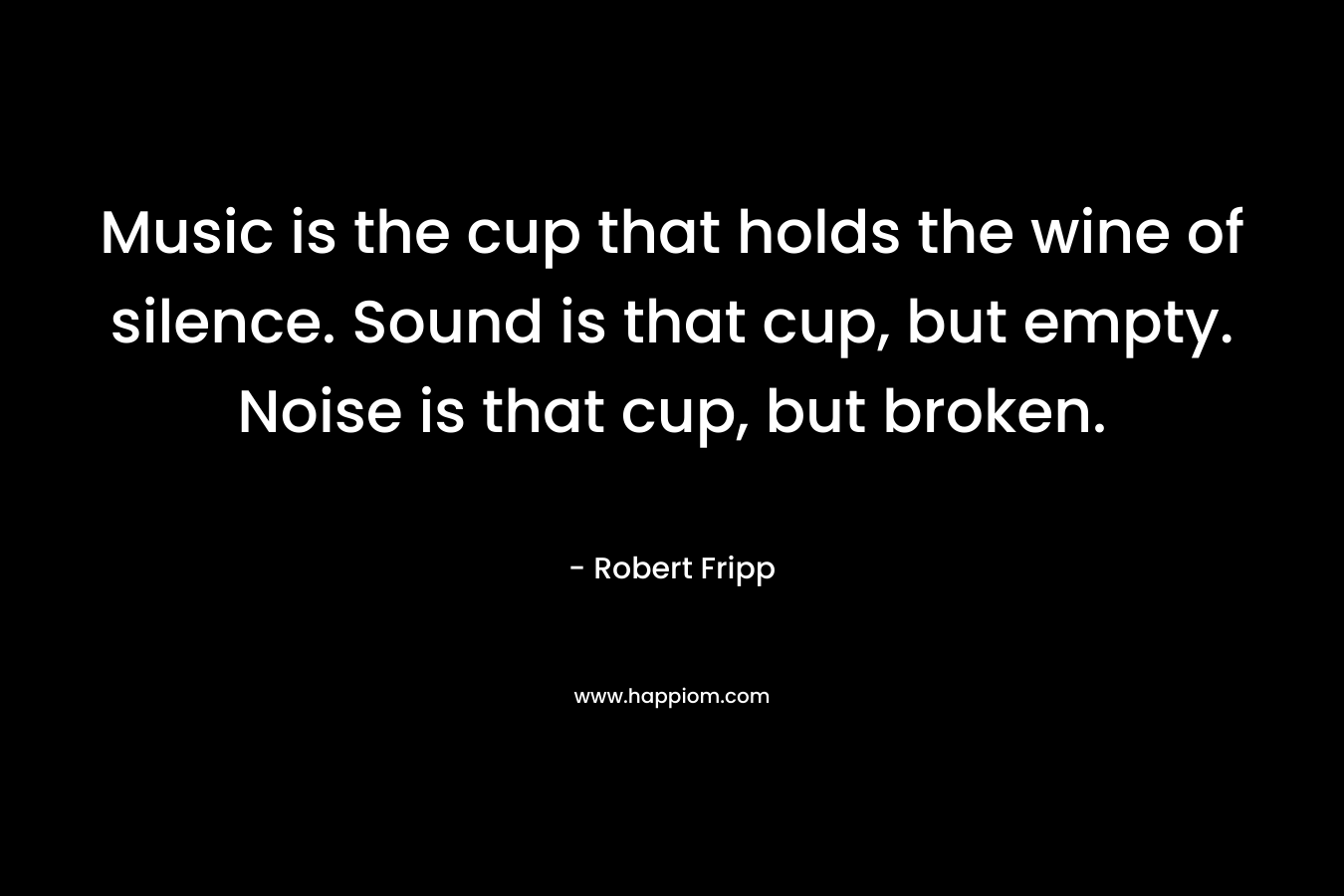 Music is the cup that holds the wine of silence. Sound is that cup, but empty. Noise is that cup, but broken. – Robert  Fripp