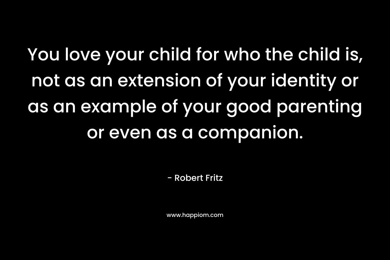 You love your child for who the child is, not as an extension of your identity or as an example of your good parenting or even as a companion. – Robert Fritz