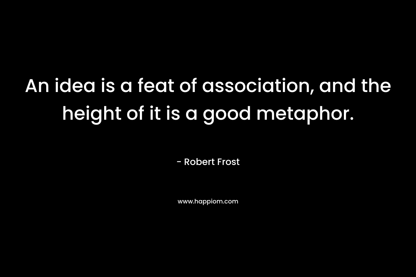 An idea is a feat of association, and the height of it is a good metaphor. – Robert Frost