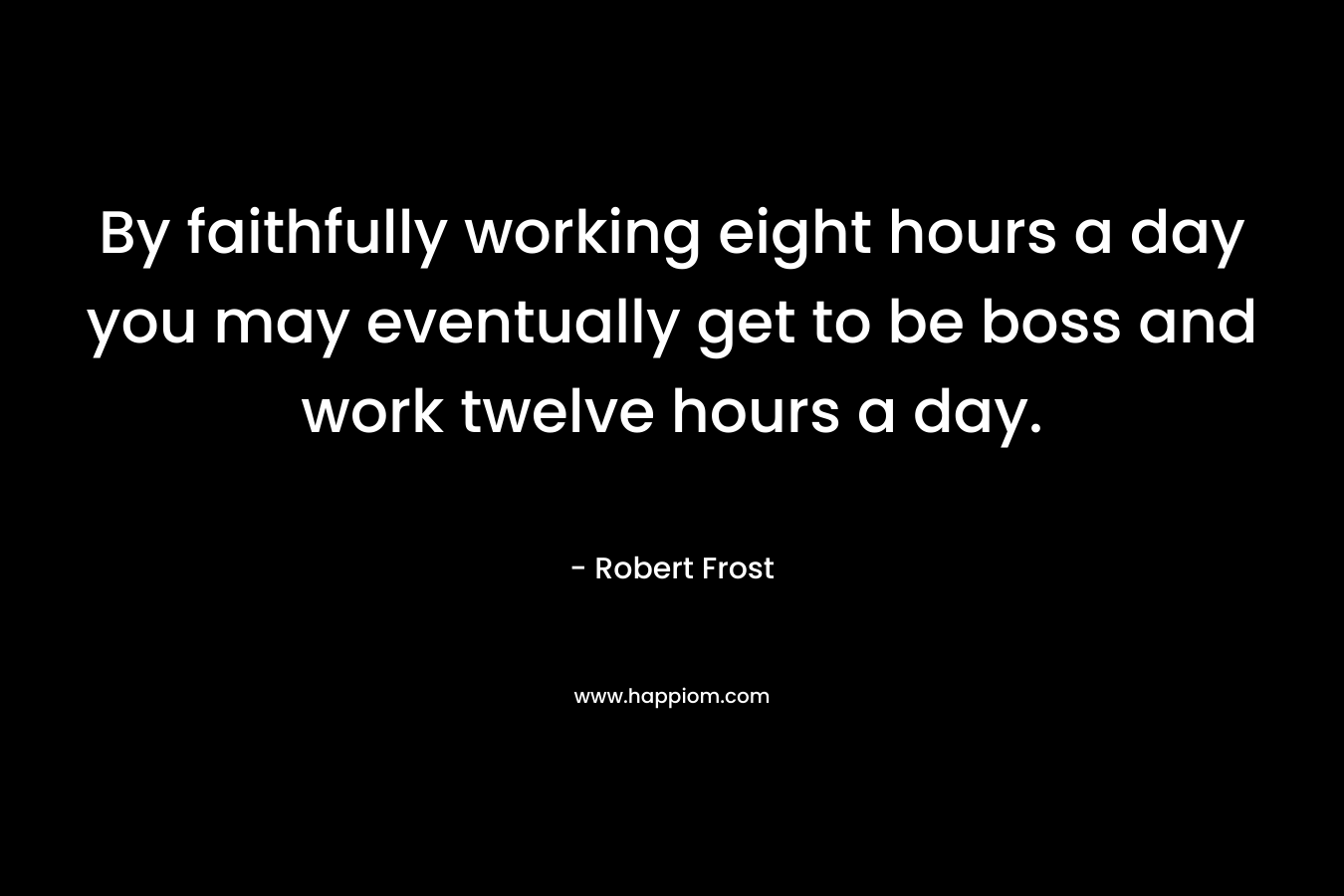 By faithfully working eight hours a day you may eventually get to be boss and work twelve hours a day. – Robert Frost