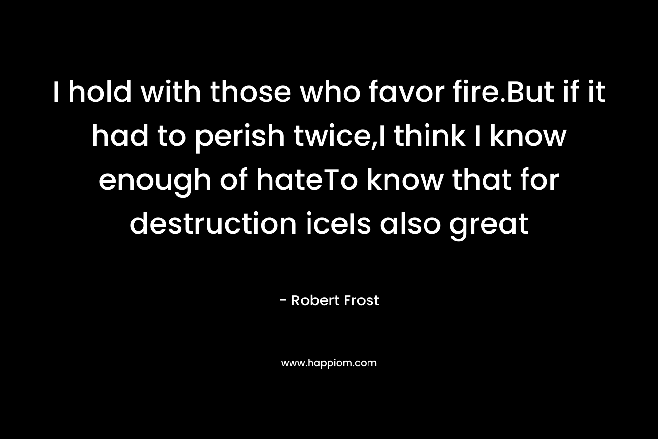 I hold with those who favor fire.But if it had to perish twice,I think I know enough of hateTo know that for destruction iceIs also great – Robert Frost