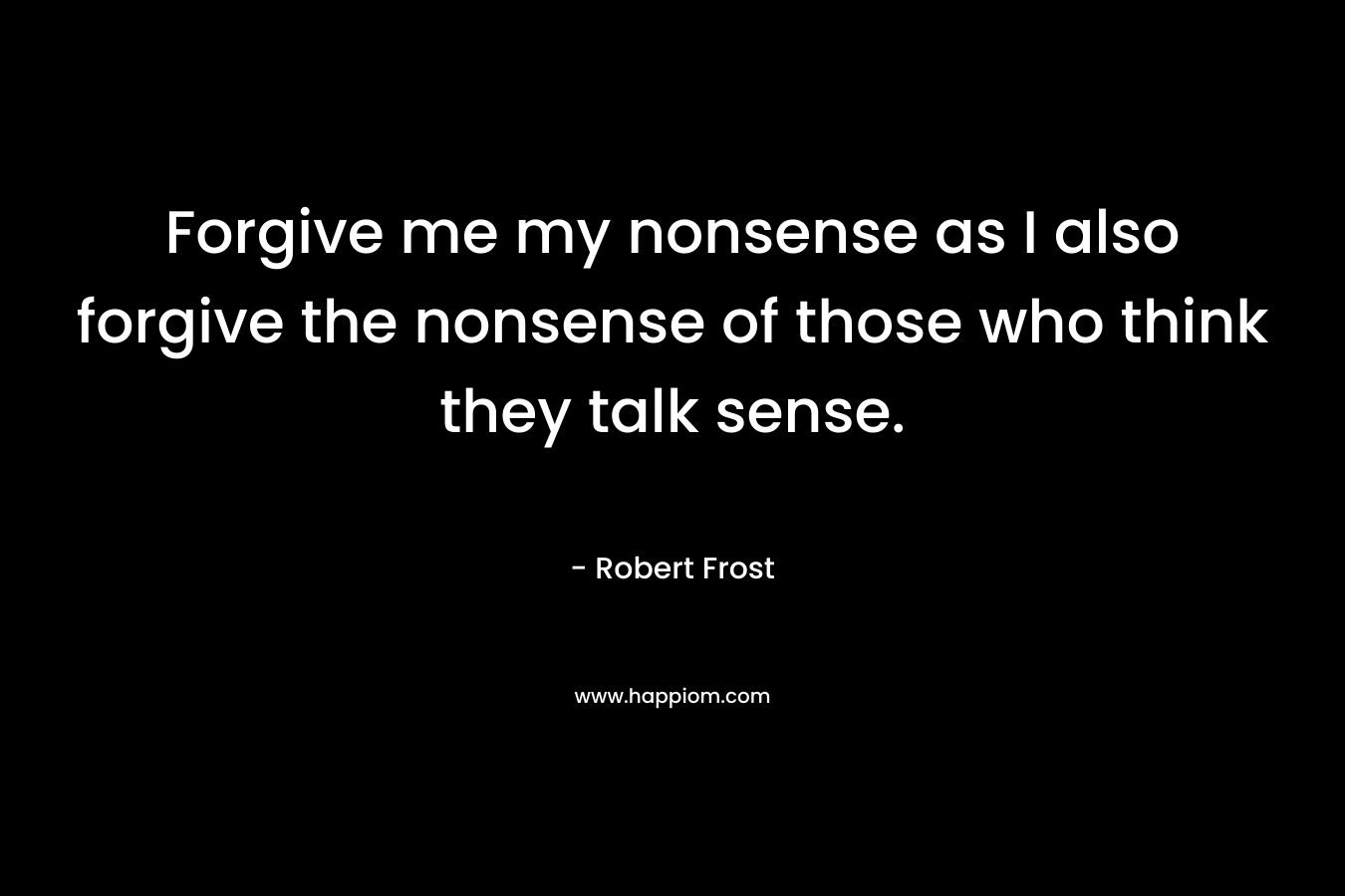 Forgive me my nonsense as I also forgive the nonsense of those who think they talk sense. – Robert Frost