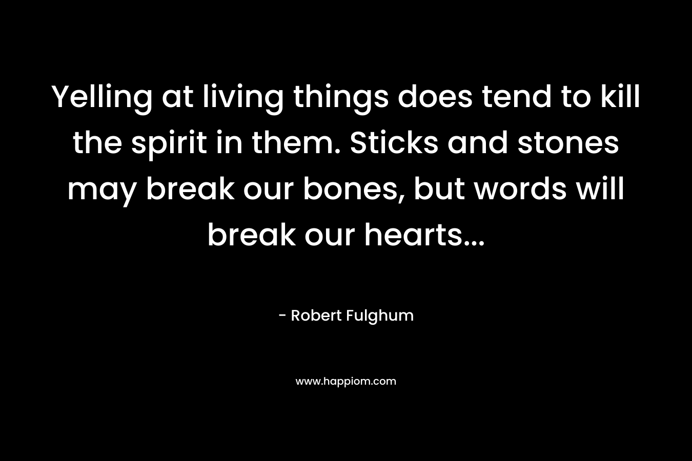 Yelling at living things does tend to kill the spirit in them. Sticks and stones may break our bones, but words will break our hearts… – Robert Fulghum