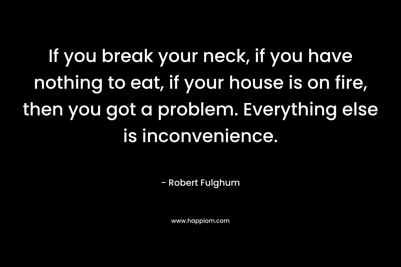 If you break your neck, if you have nothing to eat, if your house is on fire, then you got a problem. Everything else is inconvenience.