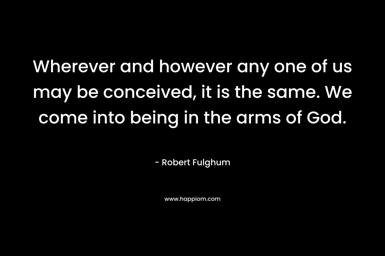 Wherever and however any one of us may be conceived, it is the same. We come into being in the arms of God. – Robert Fulghum