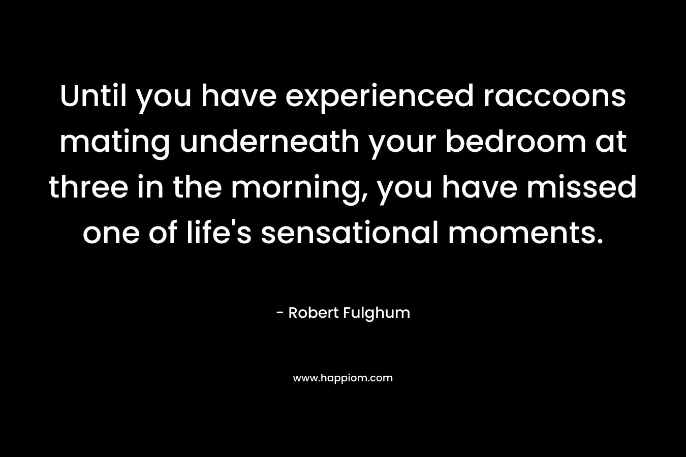 Until you have experienced raccoons mating underneath your bedroom at three in the morning, you have missed one of life’s sensational moments. – Robert Fulghum