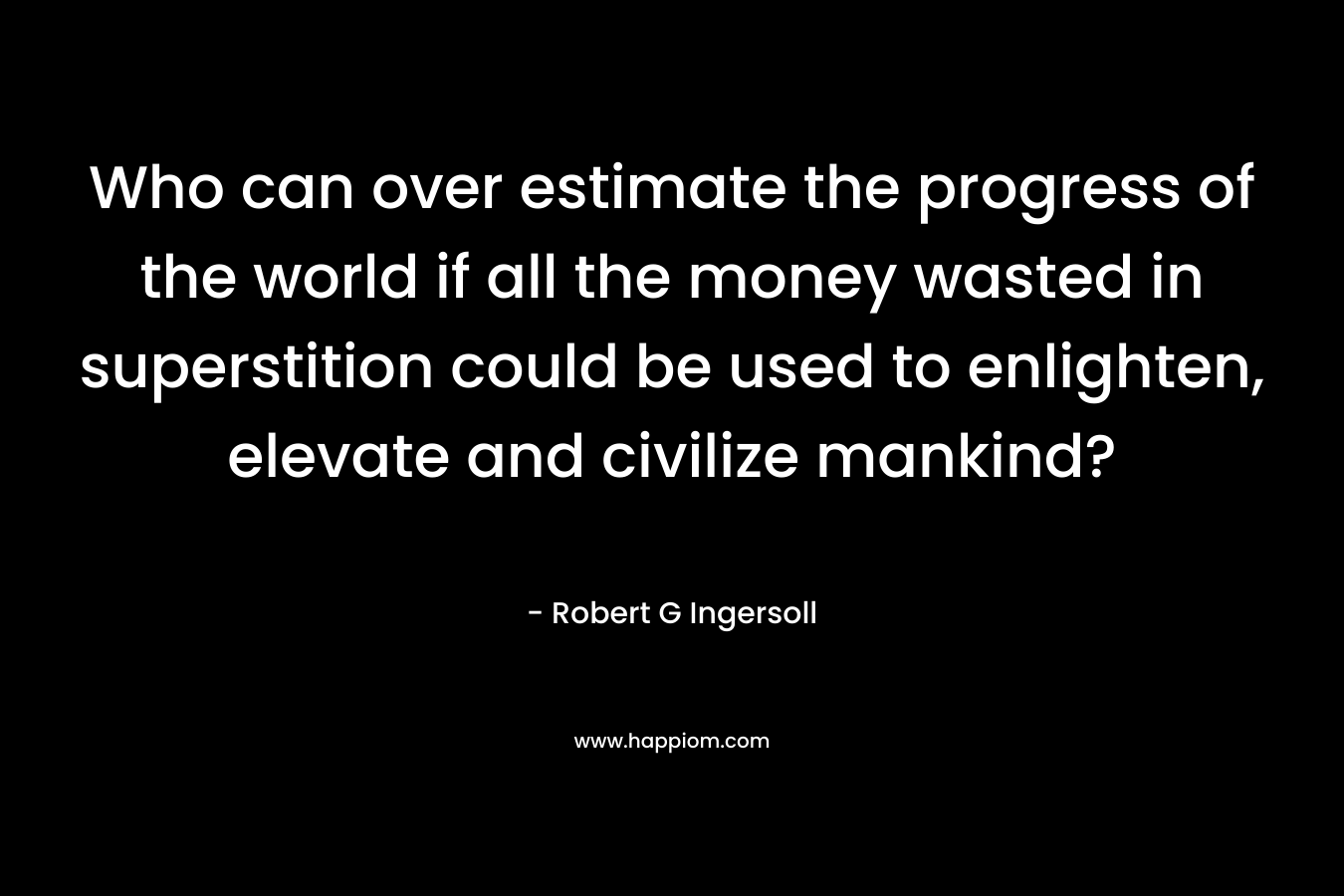 Who can over estimate the progress of the world if all the money wasted in superstition could be used to enlighten, elevate and civilize mankind? – Robert G Ingersoll