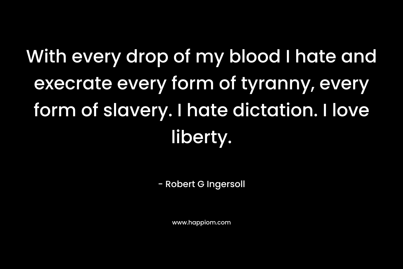 With every drop of my blood I hate and execrate every form of tyranny, every form of slavery. I hate dictation. I love liberty. – Robert G Ingersoll