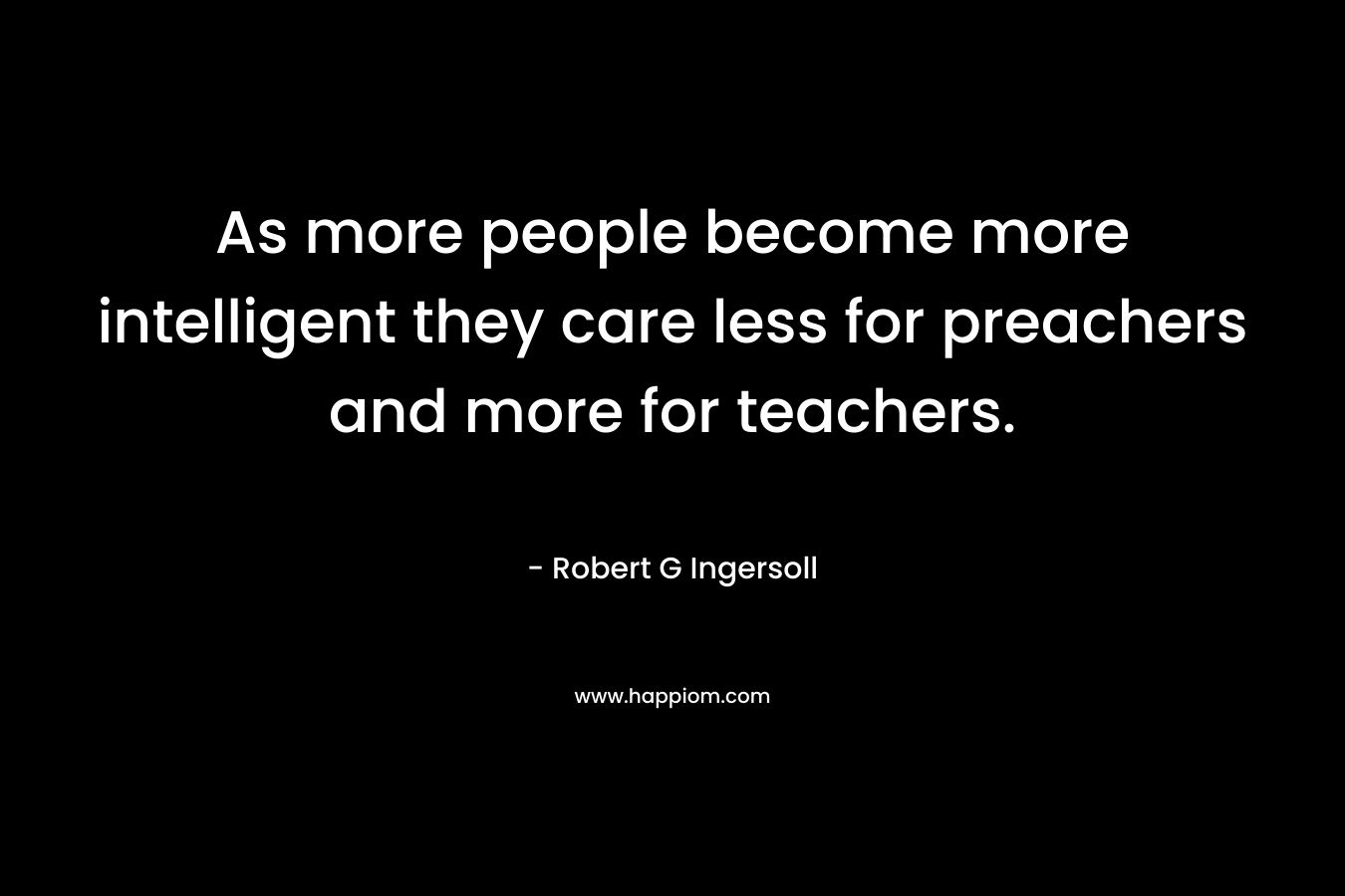 As more people become more intelligent they care less for preachers and more for teachers. – Robert G Ingersoll