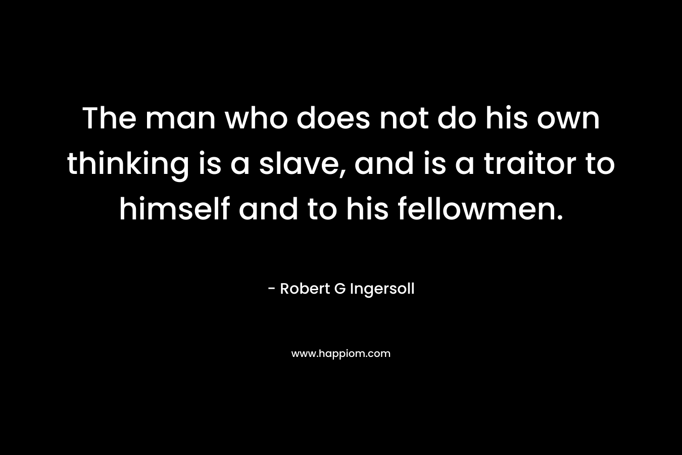 The man who does not do his own thinking is a slave, and is a traitor to himself and to his fellowmen. – Robert G Ingersoll
