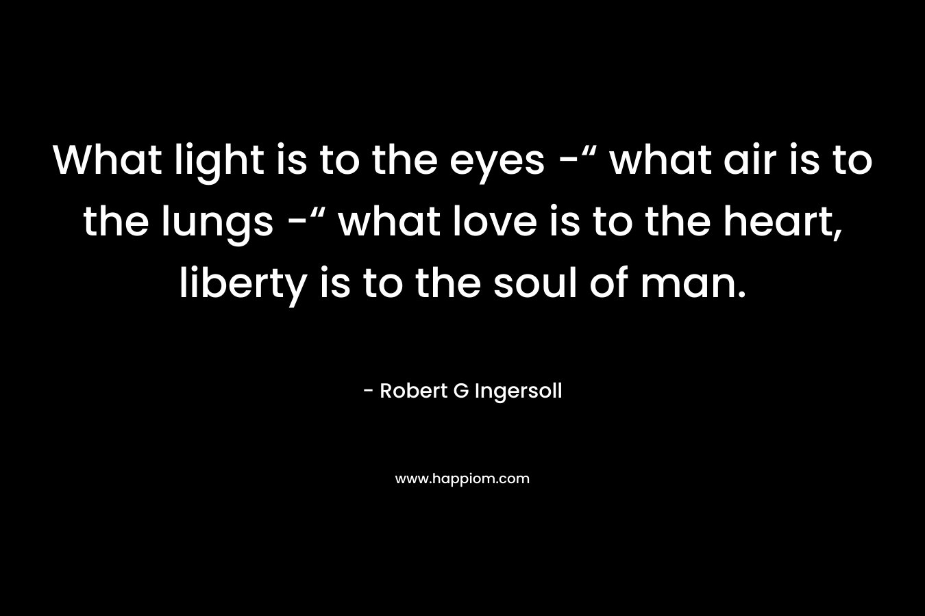 What light is to the eyes -“ what air is to the lungs -“ what love is to the heart, liberty is to the soul of man. – Robert G Ingersoll