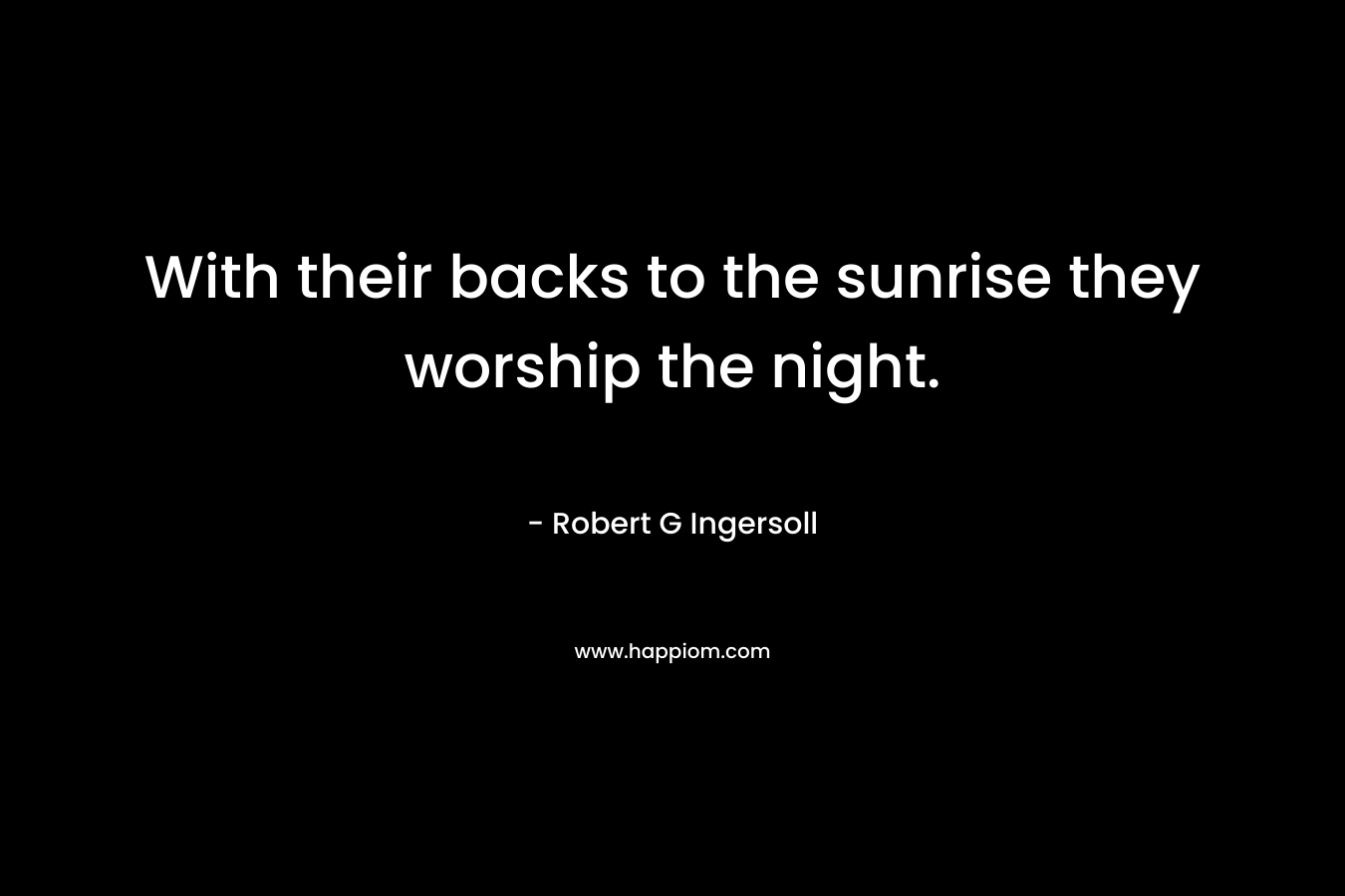 With their backs to the sunrise they worship the night. – Robert G Ingersoll