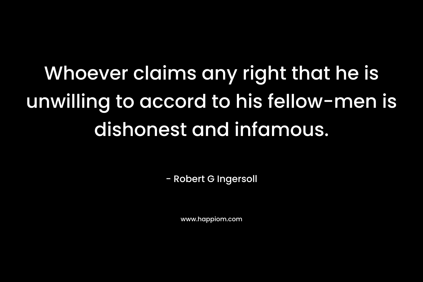 Whoever claims any right that he is unwilling to accord to his fellow-men is dishonest and infamous. – Robert G Ingersoll
