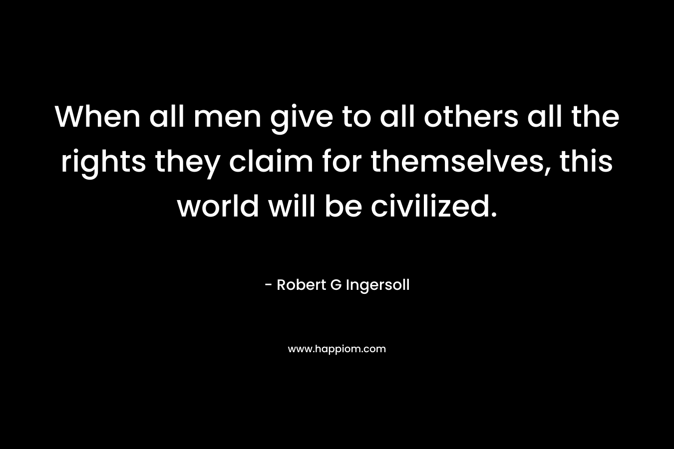 When all men give to all others all the rights they claim for themselves, this world will be civilized. – Robert G Ingersoll