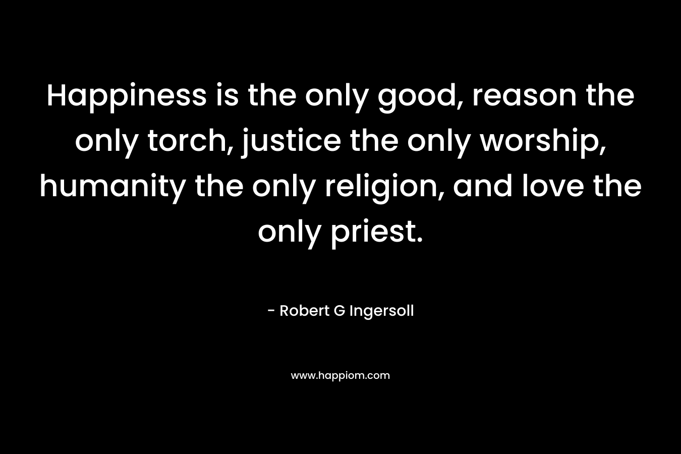 Happiness is the only good, reason the only torch, justice the only worship, humanity the only religion, and love the only priest. – Robert G Ingersoll