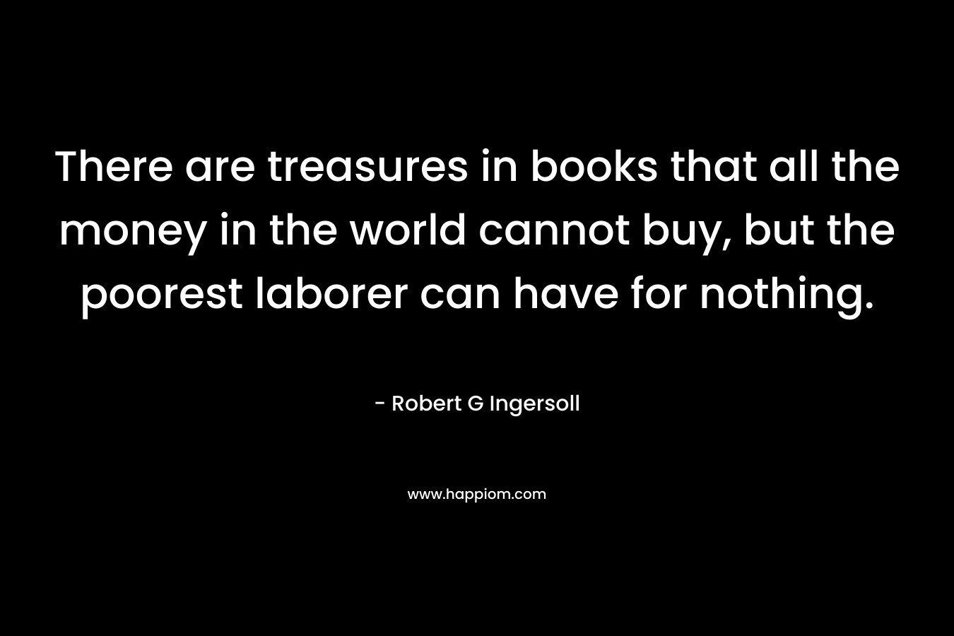 There are treasures in books that all the money in the world cannot buy, but the poorest laborer can have for nothing. – Robert G Ingersoll
