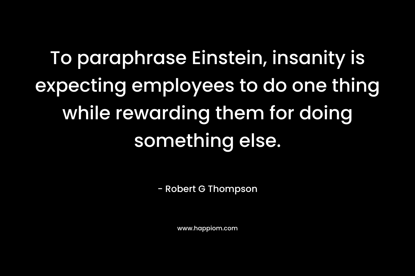 To paraphrase Einstein, insanity is expecting employees to do one thing while rewarding them for doing something else. – Robert G  Thompson