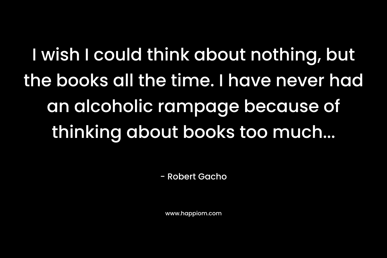 I wish I could think about nothing, but the books all the time. I have never had an alcoholic rampage because of thinking about books too much...