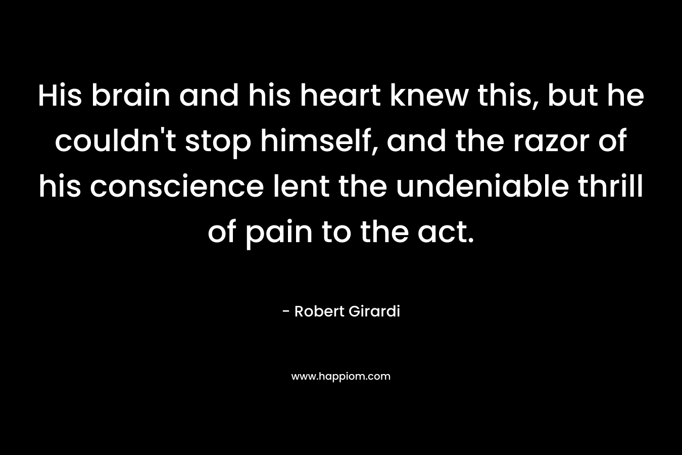 His brain and his heart knew this, but he couldn’t stop himself, and the razor of his conscience lent the undeniable thrill of pain to the act. – Robert Girardi